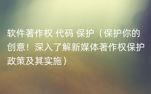 软件著作权 代码 保护（保护你的创意！深入了解新媒体著作权保护政策及其实施）