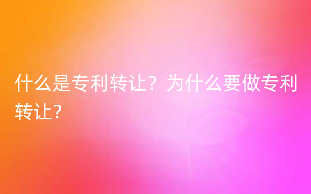 什么是专利转让？为什么要做专利转让？