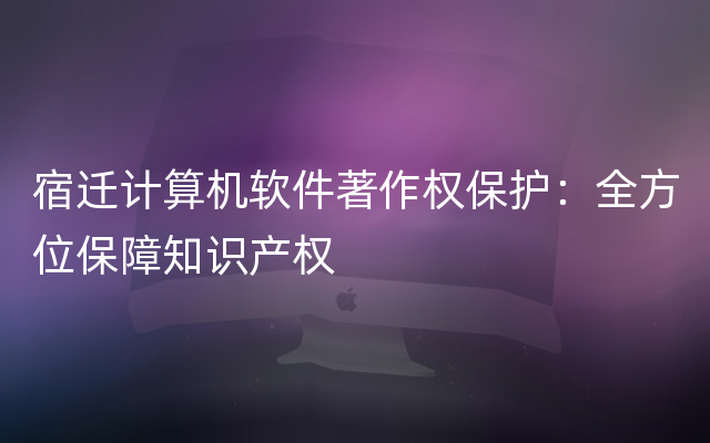 宿迁计算机软件著作权保护：全方位保障知识产权