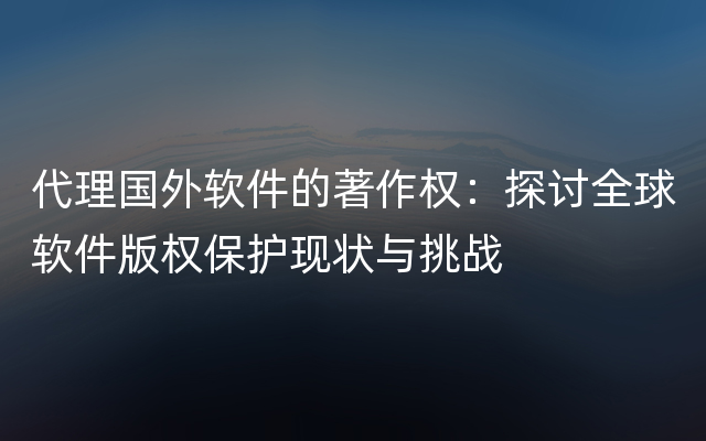 代理国外软件的著作权：探讨全球软件版权保护现状与挑战