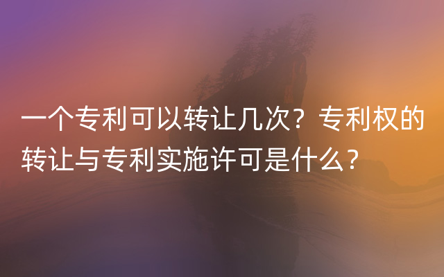 一个专利可以转让几次？专利权的转让与专利实施许可是什么？