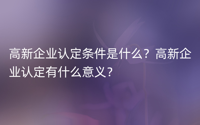 高新企业认定条件是什么？高新企业认定有什么意义？