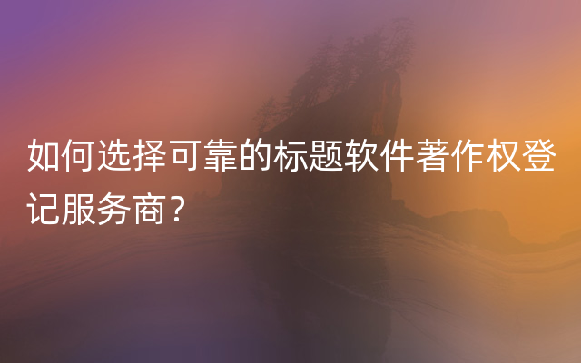 如何选择可靠的标题软件著作权登记服务商？