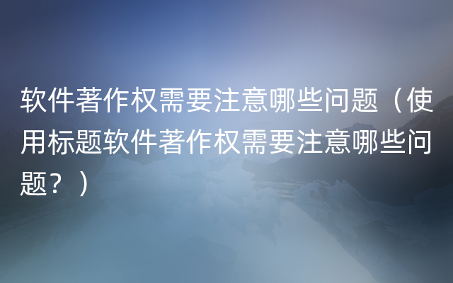 软件著作权需要注意哪些问题（使用标题软件著作权需要注意哪些问题？）