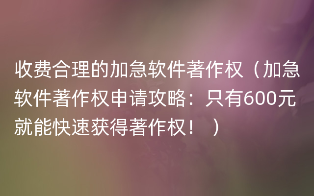 收费合理的加急软件著作权（加急软件著作权申请攻略：只有600元就能快速获得著作权！ ）