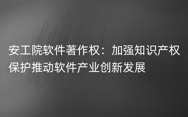 安工院软件著作权：加强知识产权保护推动软件产业创新发展