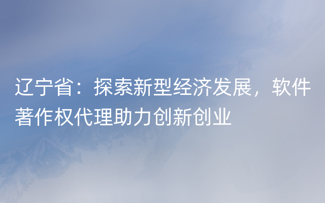 辽宁省：探索新型经济发展，软件著作权代理助力创新创业