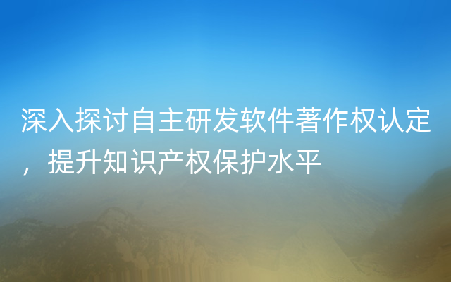 深入探讨自主研发软件著作权认定，提升知识产权保护水平