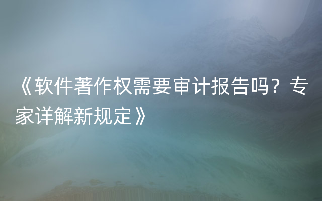 《软件著作权需要审计报告吗？专家详解新规定》