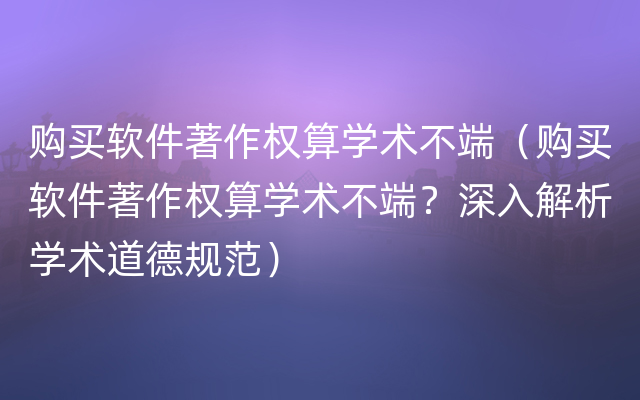 购买软件著作权算学术不端（购买软件著作权算学术不端？深入解析学术道德规范）