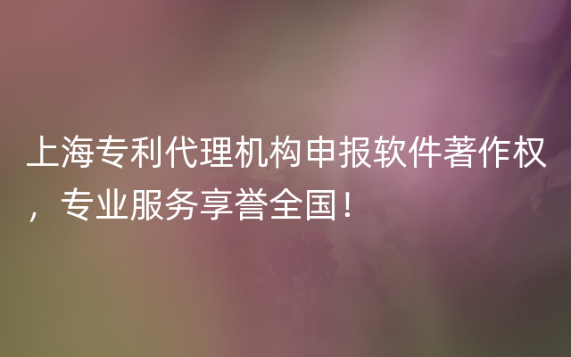 上海专利代理机构申报软件著作权，专业服务享誉全国！