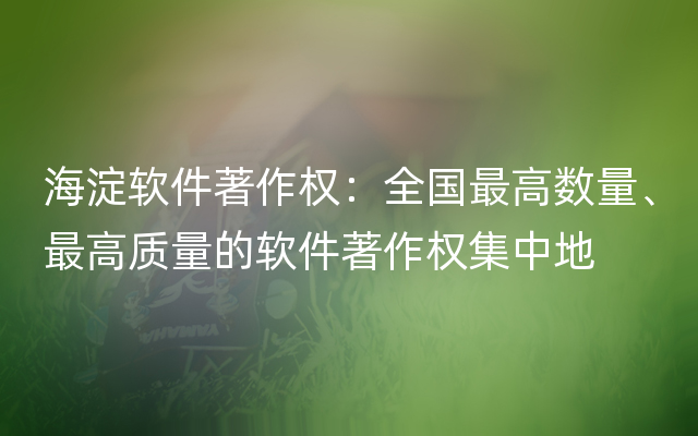 海淀软件著作权：全国最高数量、最高质量的软件著作权集中地