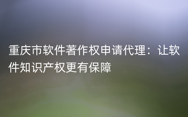重庆市软件著作权申请代理：让软件知识产权更有保障