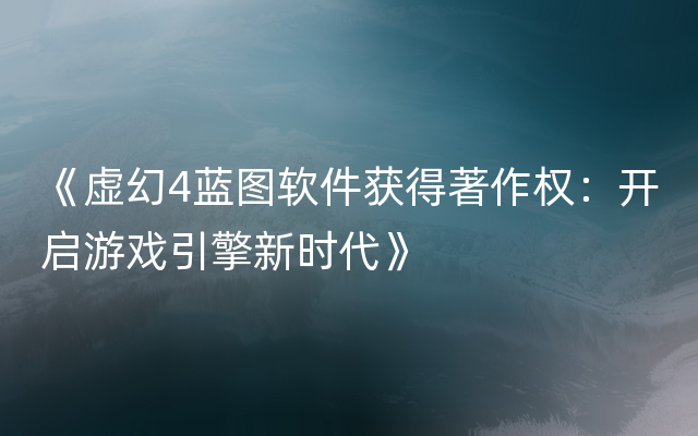 《虚幻4蓝图软件获得著作权：开启游戏引擎新时代》