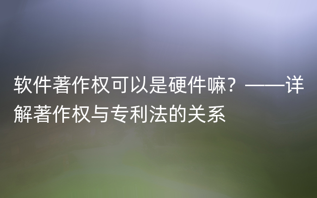 软件著作权可以是硬件嘛？——详解著作权与专利法的关系