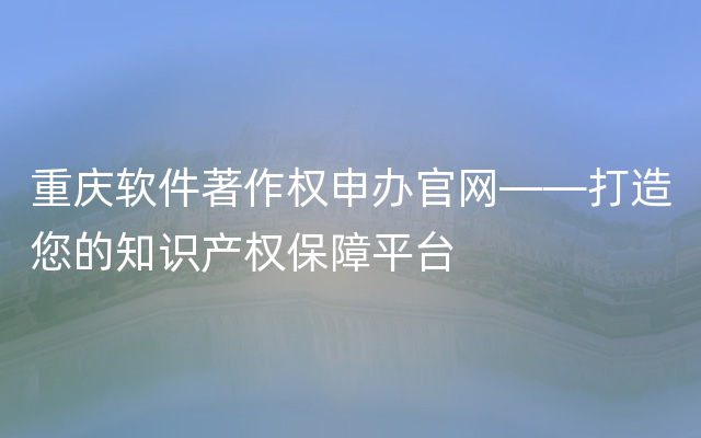重庆软件著作权申办官网——打造您的知识产权保障平台