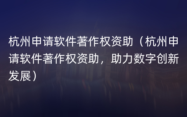 杭州申请软件著作权资助（杭州申请软件著作权资助，助力数字创新发展）