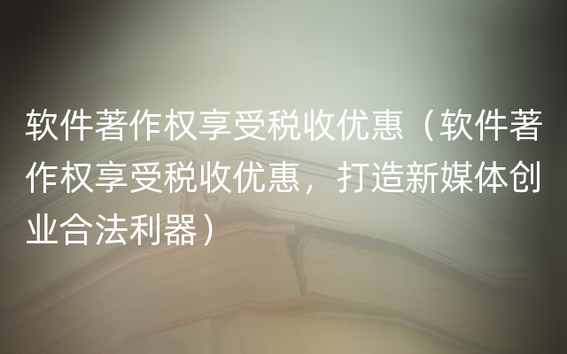 软件著作权享受税收优惠（软件著作权享受税收优惠，打造新媒体创业合法利器）