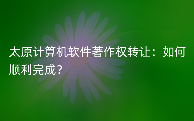 太原计算机软件著作权转让：如何顺利完成？