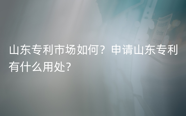 山东专利市场如何？申请山东专利有什么用处？