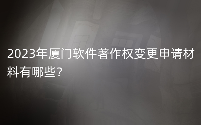 2023年厦门软件著作权变更申请材料有哪些？