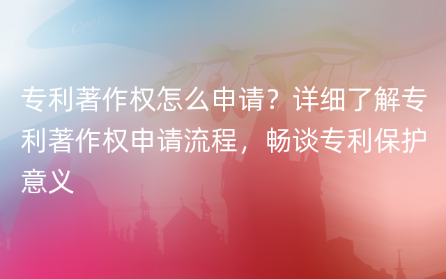 专利著作权怎么申请？详细了解专利著作权申请流程，畅谈专利保护意义