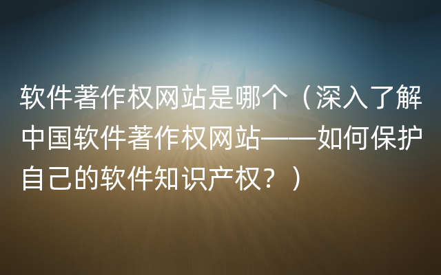 软件著作权网站是哪个（深入了解中国软件著作权网站——如何保护自己的软件知识产权？）