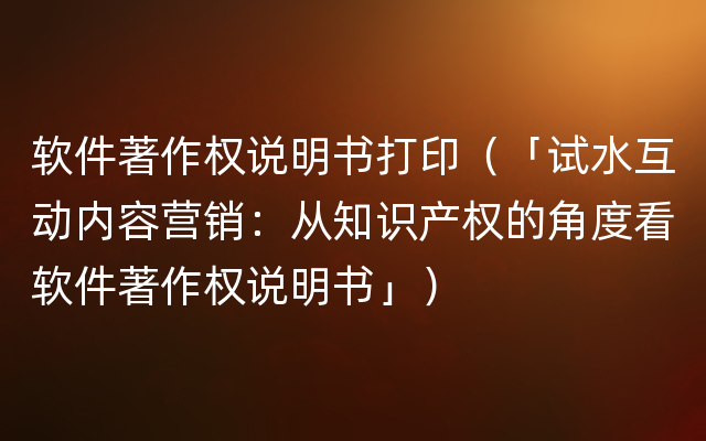 软件著作权说明书打印（「试水互动内容营销：从知识产权的角度看软件著作权说明书」）