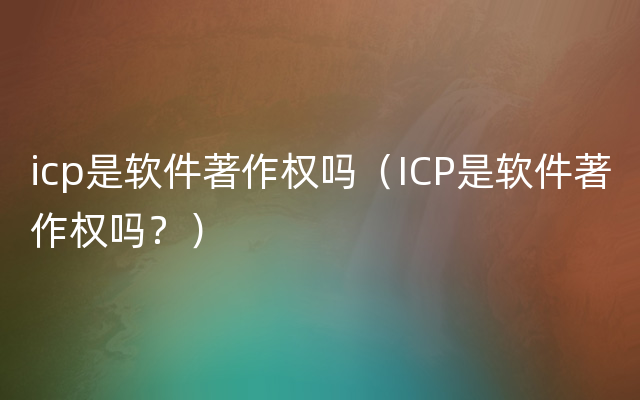 icp是软件著作权吗（ICP是软件著作权吗？）