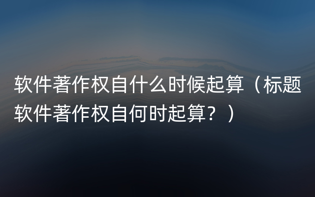 软件著作权自什么时候起算（标题软件著作权自何时起算？）