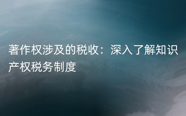 著作权涉及的税收：深入了解知识产权税务制度