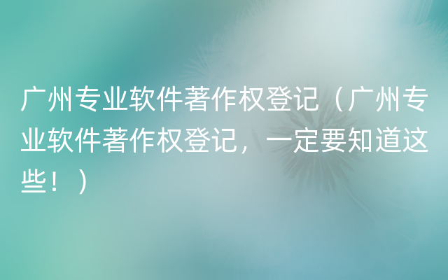 广州专业软件著作权登记（广州专业软件著作权登记，一定要知道这些！）