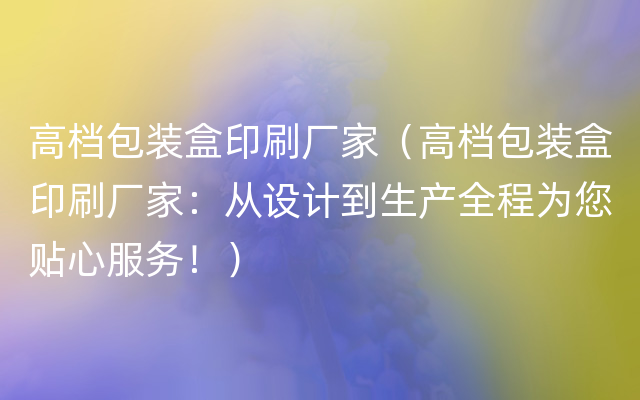 高档包装盒印刷厂家（高档包装盒印刷厂家：从设计到生产全程为您贴心服务！）