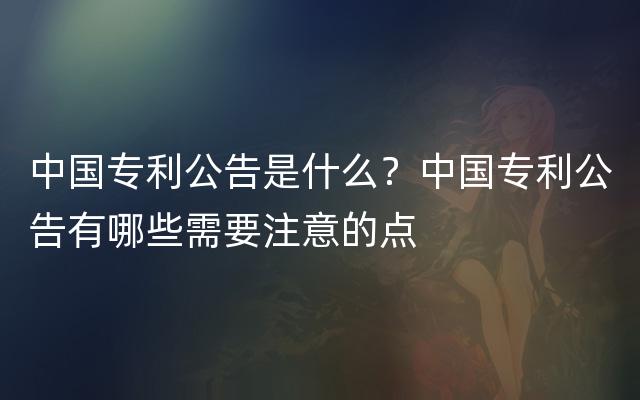 中国专利公告是什么？中国专利公告有哪些需要注意的点