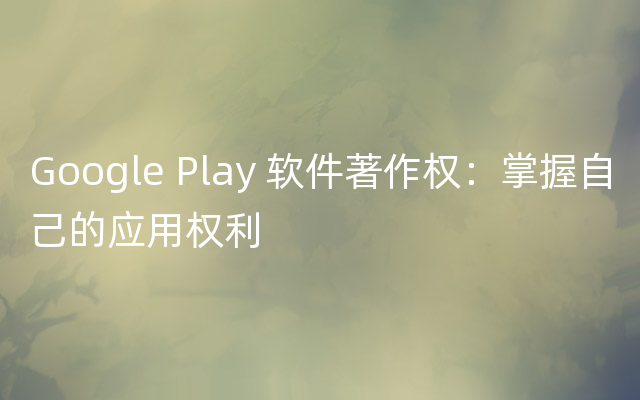 Google Play 软件著作权：掌握自己的应用权利