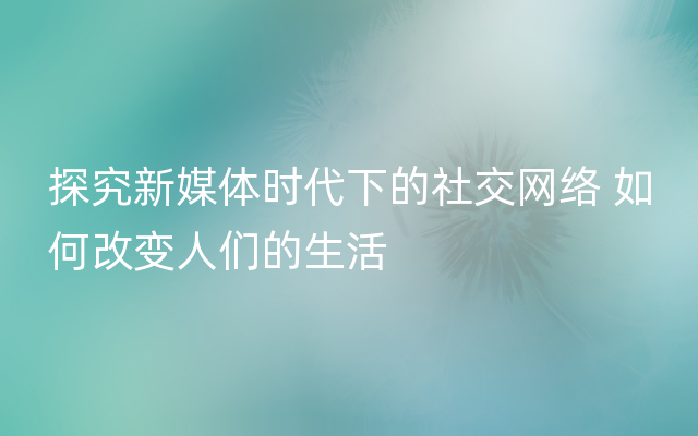 探究新媒体时代下的社交网络 如何改变人们的生活