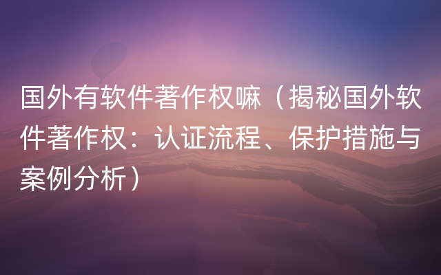 国外有软件著作权嘛（揭秘国外软件著作权：认证流程、保护措施与案例分析）