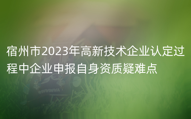 宿州市2023年高新技术企业认定过程中企业申报自身资质疑难点