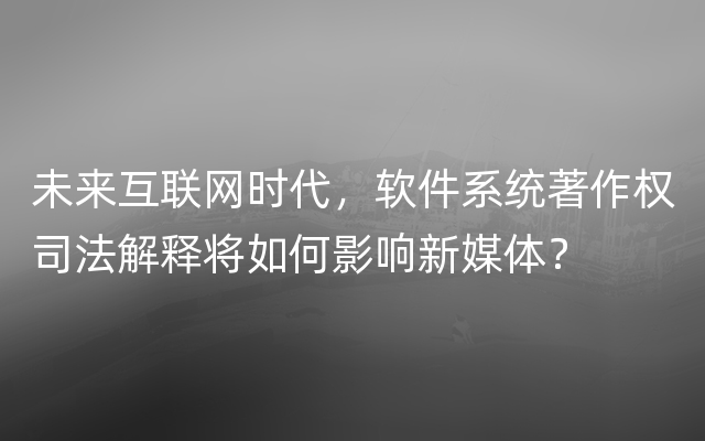 未来互联网时代，软件系统著作权司法解释将如何影响新媒体？