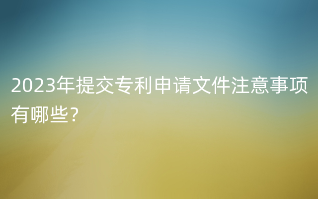 2023年提交专利申请文件注意事项有哪些？