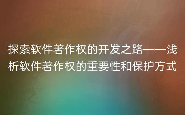 探索软件著作权的开发之路——浅析软件著作权的重要性和保护方式