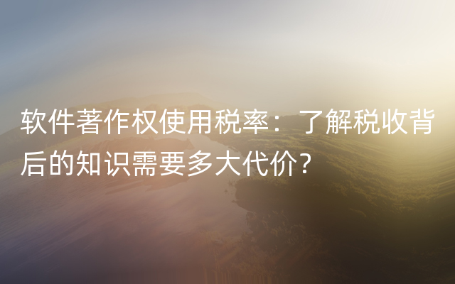 软件著作权使用税率：了解税收背后的知识需要多大代价？