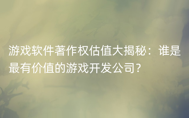 游戏软件著作权估值大揭秘：谁是最有价值的游戏开发公司？