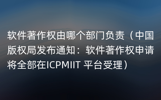 软件著作权由哪个部门负责（中国版权局发布通知：软件著作权申请将全部在ICPMIIT 平台受理）