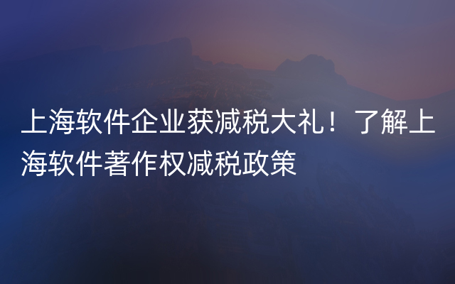 上海软件企业获减税大礼！了解上海软件著作权减税政策