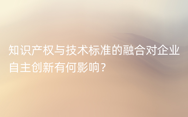 知识产权与技术标准的融合对企业自主创新有何影响？