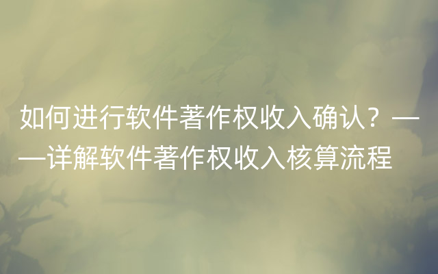 如何进行软件著作权收入确认？——详解软件著作权收入核算流程