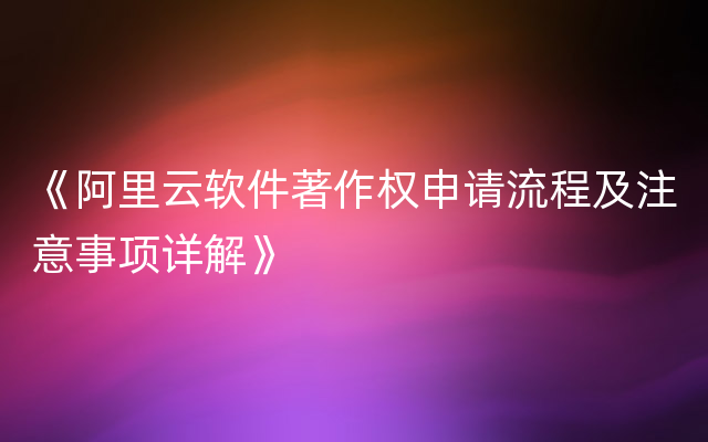 《阿里云软件著作权申请流程及注意事项详解》