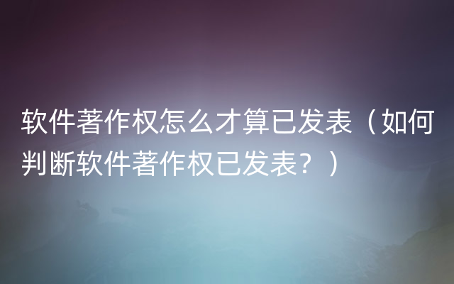 软件著作权怎么才算已发表（如何判断软件著作权已发表？）