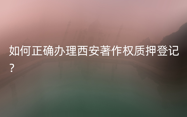 如何正确办理西安著作权质押登记？